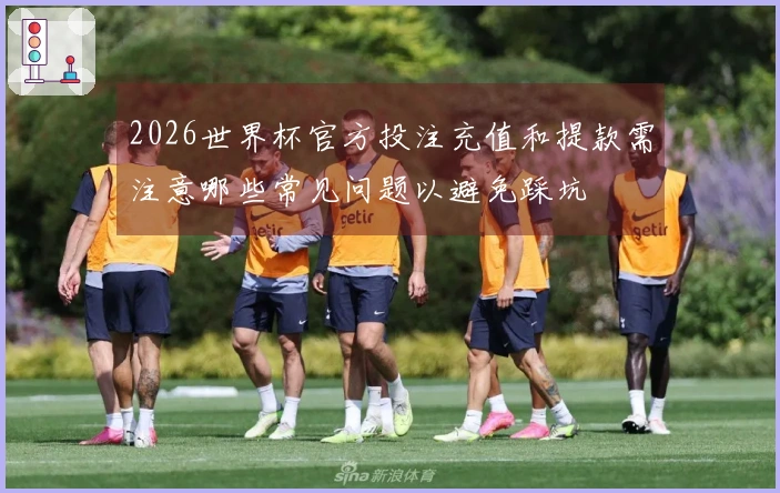 2026世界杯官方投注充值和提款需注意哪些常见问题以避免踩坑