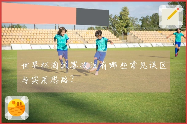 世界杯淘汰赛投注有哪些常见误区与实用思路？