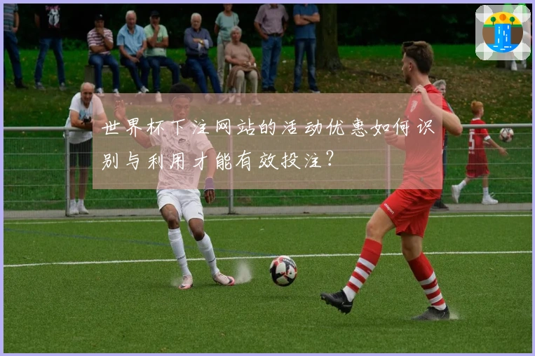 世界杯下注网站的活动优惠如何识别与利用才能有效投注？